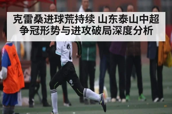克雷桑进球荒持续 山东泰山中超争冠形势与进攻破局深度分析