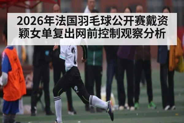 2026年法国羽毛球公开赛戴资颖女单复出网前控制观察分析