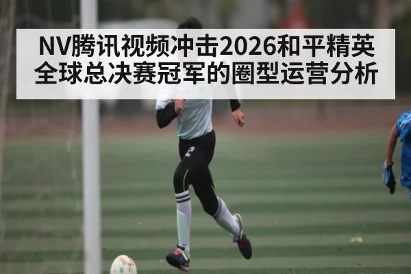 NV腾讯视频冲击2026和平精英全球总决赛冠军的圈型运营分析